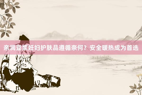 亲润豆浆妊妇护肤品遵循奈何？安全暖热成为首选