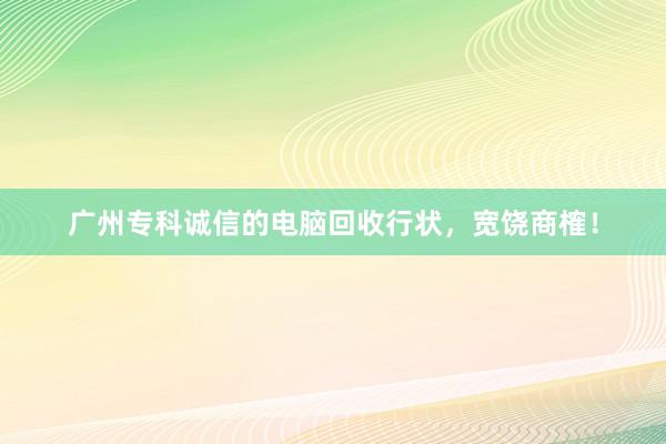 广州专科诚信的电脑回收行状，宽饶商榷！