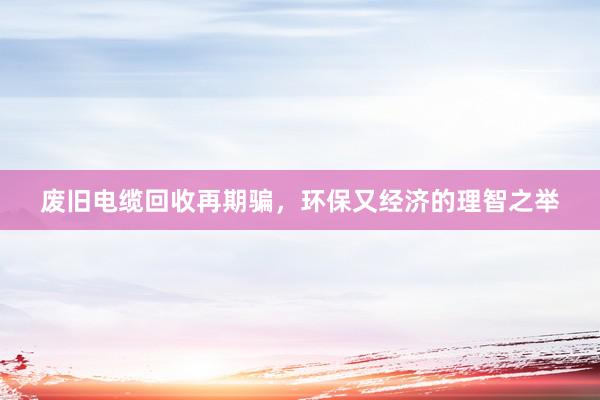 废旧电缆回收再期骗，环保又经济的理智之举