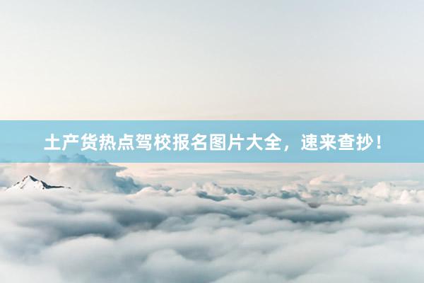 土产货热点驾校报名图片大全，速来查抄！